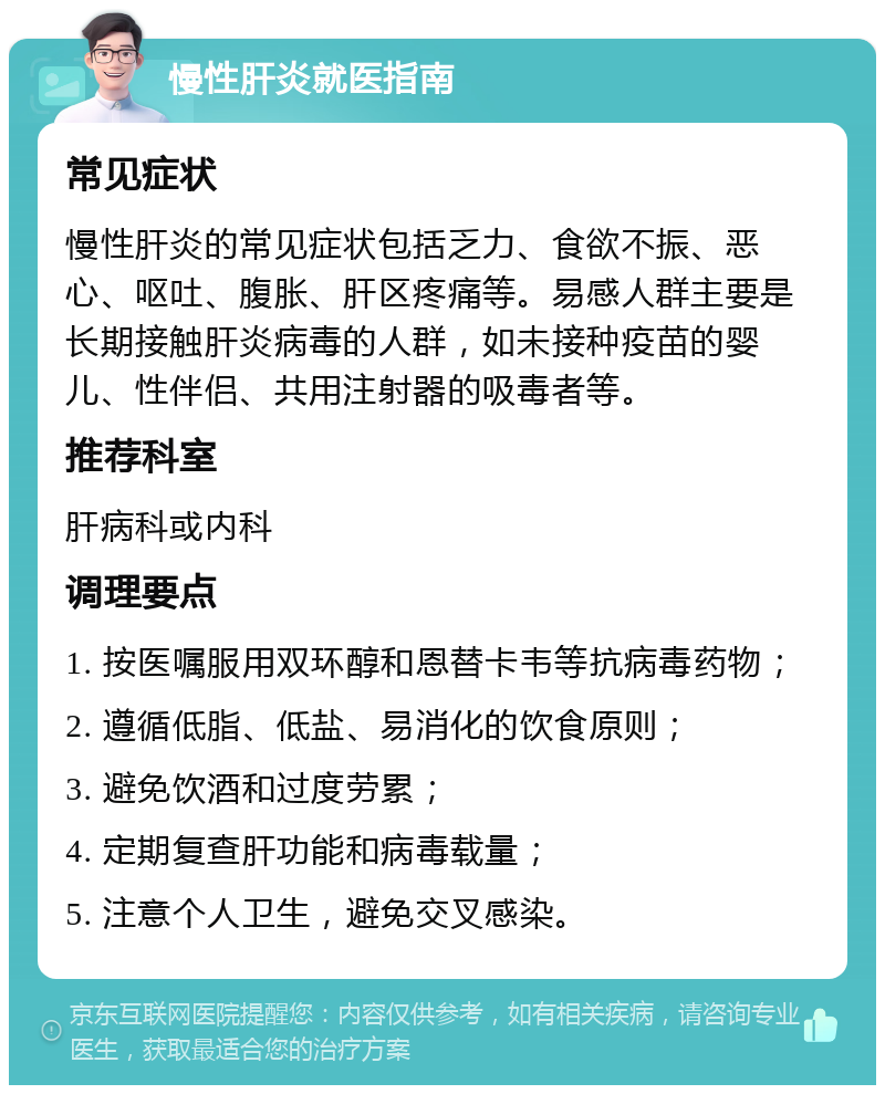 慢性肝炎就医指南 常见症状 慢性肝炎的常见症状包括乏力、食欲不振、恶心、呕吐、腹胀、肝区疼痛等。易感人群主要是长期接触肝炎病毒的人群，如未接种疫苗的婴儿、性伴侣、共用注射器的吸毒者等。 推荐科室 肝病科或内科 调理要点 1. 按医嘱服用双环醇和恩替卡韦等抗病毒药物； 2. 遵循低脂、低盐、易消化的饮食原则； 3. 避免饮酒和过度劳累； 4. 定期复查肝功能和病毒载量； 5. 注意个人卫生，避免交叉感染。