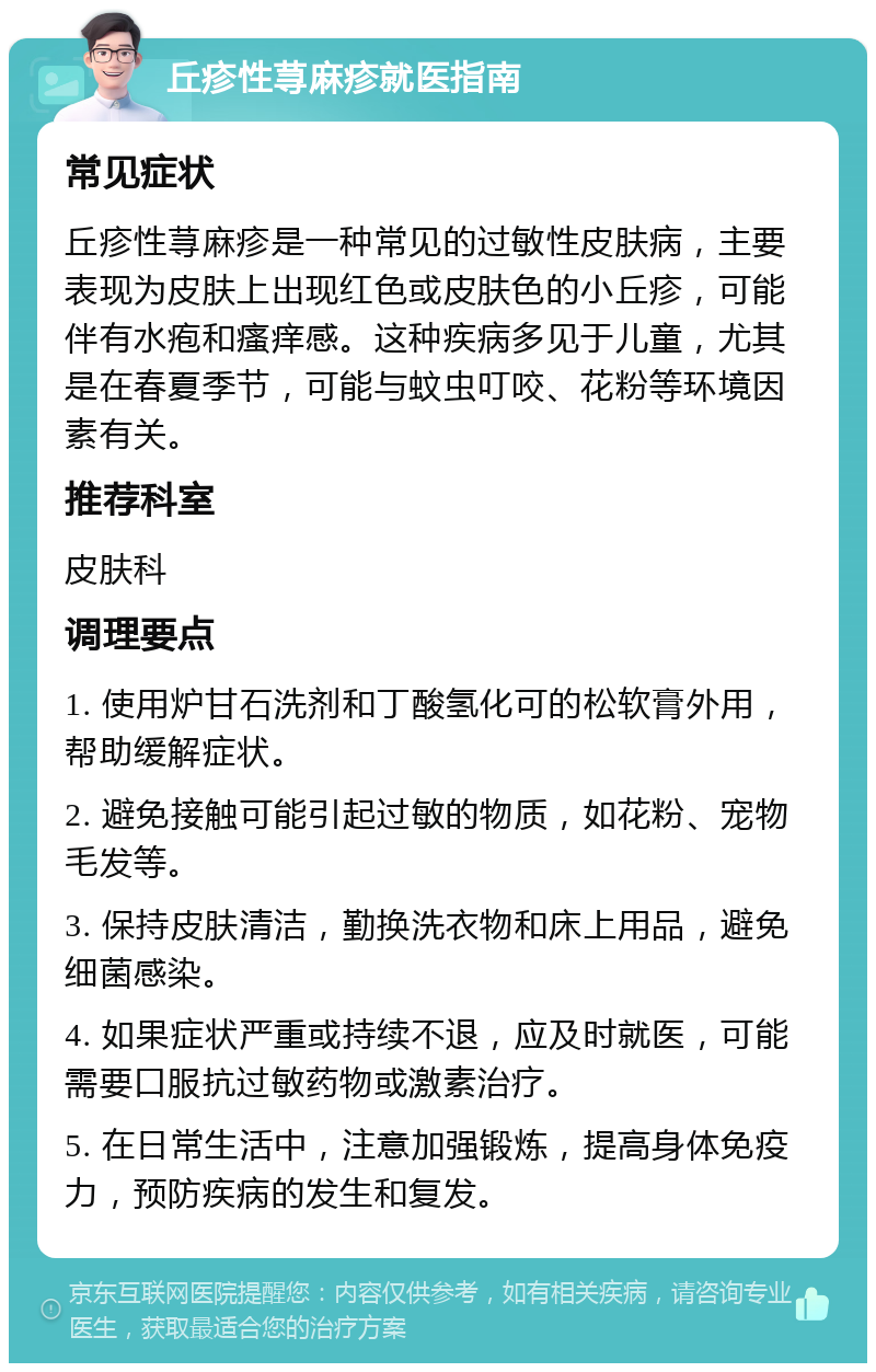 丘疹性荨麻疹就医指南 常见症状 丘疹性荨麻疹是一种常见的过敏性皮肤病，主要表现为皮肤上出现红色或皮肤色的小丘疹，可能伴有水疱和瘙痒感。这种疾病多见于儿童，尤其是在春夏季节，可能与蚊虫叮咬、花粉等环境因素有关。 推荐科室 皮肤科 调理要点 1. 使用炉甘石洗剂和丁酸氢化可的松软膏外用，帮助缓解症状。 2. 避免接触可能引起过敏的物质，如花粉、宠物毛发等。 3. 保持皮肤清洁，勤换洗衣物和床上用品，避免细菌感染。 4. 如果症状严重或持续不退，应及时就医，可能需要口服抗过敏药物或激素治疗。 5. 在日常生活中，注意加强锻炼，提高身体免疫力，预防疾病的发生和复发。