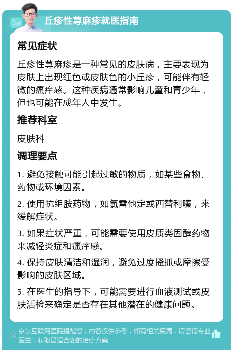 丘疹性荨麻疹就医指南 常见症状 丘疹性荨麻疹是一种常见的皮肤病，主要表现为皮肤上出现红色或皮肤色的小丘疹，可能伴有轻微的瘙痒感。这种疾病通常影响儿童和青少年，但也可能在成年人中发生。 推荐科室 皮肤科 调理要点 1. 避免接触可能引起过敏的物质，如某些食物、药物或环境因素。 2. 使用抗组胺药物，如氯雷他定或西替利嗪，来缓解症状。 3. 如果症状严重，可能需要使用皮质类固醇药物来减轻炎症和瘙痒感。 4. 保持皮肤清洁和湿润，避免过度搔抓或摩擦受影响的皮肤区域。 5. 在医生的指导下，可能需要进行血液测试或皮肤活检来确定是否存在其他潜在的健康问题。