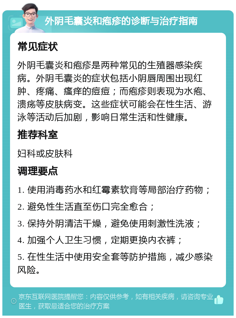 外阴毛囊炎和疱疹的诊断与治疗指南 常见症状 外阴毛囊炎和疱疹是两种常见的生殖器感染疾病。外阴毛囊炎的症状包括小阴唇周围出现红肿、疼痛、瘙痒的痘痘；而疱疹则表现为水疱、溃疡等皮肤病变。这些症状可能会在性生活、游泳等活动后加剧，影响日常生活和性健康。 推荐科室 妇科或皮肤科 调理要点 1. 使用消毒药水和红霉素软膏等局部治疗药物； 2. 避免性生活直至伤口完全愈合； 3. 保持外阴清洁干燥，避免使用刺激性洗液； 4. 加强个人卫生习惯，定期更换内衣裤； 5. 在性生活中使用安全套等防护措施，减少感染风险。