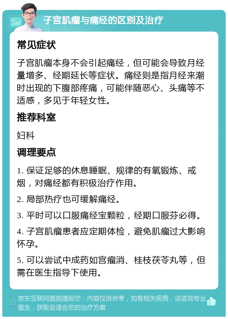 子宫肌瘤与痛经的区别及治疗 常见症状 子宫肌瘤本身不会引起痛经，但可能会导致月经量增多、经期延长等症状。痛经则是指月经来潮时出现的下腹部疼痛，可能伴随恶心、头痛等不适感，多见于年轻女性。 推荐科室 妇科 调理要点 1. 保证足够的休息睡眠、规律的有氧锻炼、戒烟，对痛经都有积极治疗作用。 2. 局部热疗也可缓解痛经。 3. 平时可以口服痛经宝颗粒，经期口服芬必得。 4. 子宫肌瘤患者应定期体检，避免肌瘤过大影响怀孕。 5. 可以尝试中成药如宫瘤消、桂枝茯苓丸等，但需在医生指导下使用。