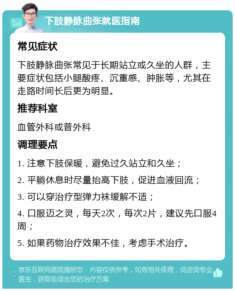 下肢静脉曲张就医指南 常见症状 下肢静脉曲张常见于长期站立或久坐的人群，主要症状包括小腿酸疼、沉重感、肿胀等，尤其在走路时间长后更为明显。 推荐科室 血管外科或普外科 调理要点 1. 注意下肢保暖，避免过久站立和久坐； 2. 平躺休息时尽量抬高下肢，促进血液回流； 3. 可以穿治疗型弹力袜缓解不适； 4. 口服迈之灵，每天2次，每次2片，建议先口服4周； 5. 如果药物治疗效果不佳，考虑手术治疗。