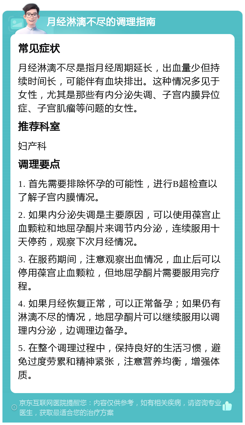 月经淋漓不尽的调理指南 常见症状 月经淋漓不尽是指月经周期延长，出血量少但持续时间长，可能伴有血块排出。这种情况多见于女性，尤其是那些有内分泌失调、子宫内膜异位症、子宫肌瘤等问题的女性。 推荐科室 妇产科 调理要点 1. 首先需要排除怀孕的可能性，进行B超检查以了解子宫内膜情况。 2. 如果内分泌失调是主要原因，可以使用葆宫止血颗粒和地屈孕酮片来调节内分泌，连续服用十天停药，观察下次月经情况。 3. 在服药期间，注意观察出血情况，血止后可以停用葆宫止血颗粒，但地屈孕酮片需要服用完疗程。 4. 如果月经恢复正常，可以正常备孕；如果仍有淋漓不尽的情况，地屈孕酮片可以继续服用以调理内分泌，边调理边备孕。 5. 在整个调理过程中，保持良好的生活习惯，避免过度劳累和精神紧张，注意营养均衡，增强体质。