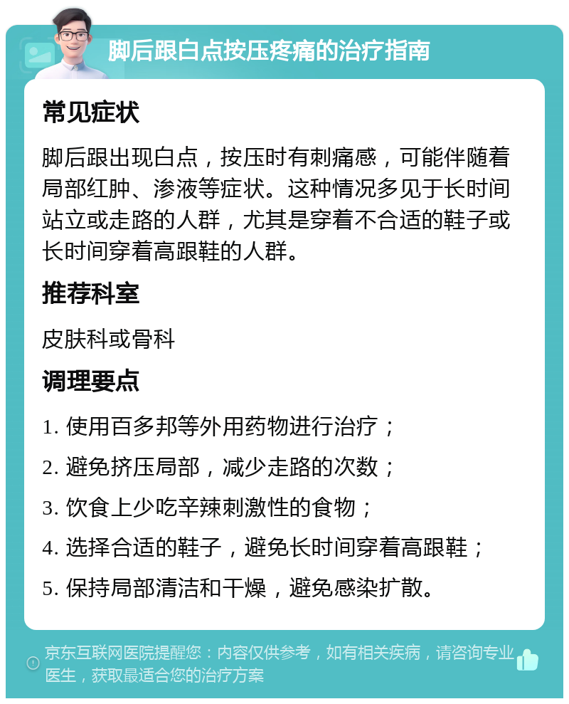 脚后跟白点按压疼痛的治疗指南 常见症状 脚后跟出现白点，按压时有刺痛感，可能伴随着局部红肿、渗液等症状。这种情况多见于长时间站立或走路的人群，尤其是穿着不合适的鞋子或长时间穿着高跟鞋的人群。 推荐科室 皮肤科或骨科 调理要点 1. 使用百多邦等外用药物进行治疗； 2. 避免挤压局部，减少走路的次数； 3. 饮食上少吃辛辣刺激性的食物； 4. 选择合适的鞋子，避免长时间穿着高跟鞋； 5. 保持局部清洁和干燥，避免感染扩散。