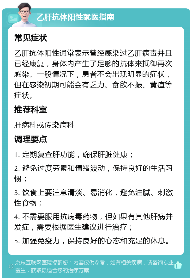 乙肝抗体阳性就医指南 常见症状 乙肝抗体阳性通常表示曾经感染过乙肝病毒并且已经康复，身体内产生了足够的抗体来抵御再次感染。一般情况下，患者不会出现明显的症状，但在感染初期可能会有乏力、食欲不振、黄疸等症状。 推荐科室 肝病科或传染病科 调理要点 1. 定期复查肝功能，确保肝脏健康； 2. 避免过度劳累和情绪波动，保持良好的生活习惯； 3. 饮食上要注意清淡、易消化，避免油腻、刺激性食物； 4. 不需要服用抗病毒药物，但如果有其他肝病并发症，需要根据医生建议进行治疗； 5. 加强免疫力，保持良好的心态和充足的休息。