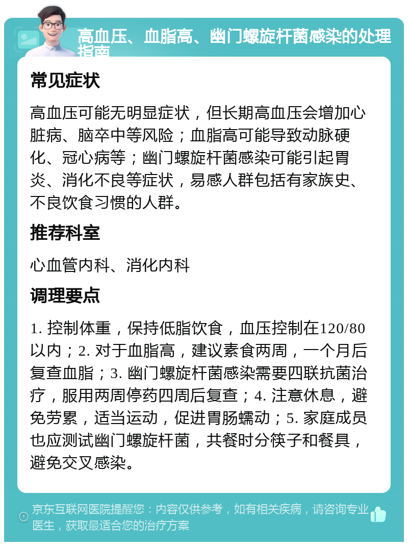 高血压、血脂高、幽门螺旋杆菌感染的处理指南 常见症状 高血压可能无明显症状，但长期高血压会增加心脏病、脑卒中等风险；血脂高可能导致动脉硬化、冠心病等；幽门螺旋杆菌感染可能引起胃炎、消化不良等症状，易感人群包括有家族史、不良饮食习惯的人群。 推荐科室 心血管内科、消化内科 调理要点 1. 控制体重，保持低脂饮食，血压控制在120/80以内；2. 对于血脂高，建议素食两周，一个月后复查血脂；3. 幽门螺旋杆菌感染需要四联抗菌治疗，服用两周停药四周后复查；4. 注意休息，避免劳累，适当运动，促进胃肠蠕动；5. 家庭成员也应测试幽门螺旋杆菌，共餐时分筷子和餐具，避免交叉感染。