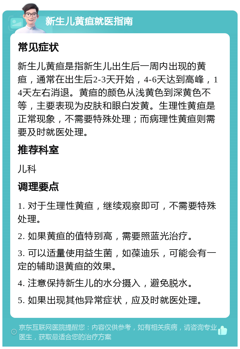 新生儿黄疸就医指南 常见症状 新生儿黄疸是指新生儿出生后一周内出现的黄疸，通常在出生后2-3天开始，4-6天达到高峰，14天左右消退。黄疸的颜色从浅黄色到深黄色不等，主要表现为皮肤和眼白发黄。生理性黄疸是正常现象，不需要特殊处理；而病理性黄疸则需要及时就医处理。 推荐科室 儿科 调理要点 1. 对于生理性黄疸，继续观察即可，不需要特殊处理。 2. 如果黄疸的值特别高，需要照蓝光治疗。 3. 可以适量使用益生菌，如葆迪乐，可能会有一定的辅助退黄疸的效果。 4. 注意保持新生儿的水分摄入，避免脱水。 5. 如果出现其他异常症状，应及时就医处理。