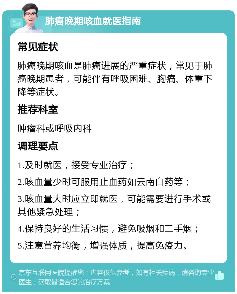 肺癌晚期咳血就医指南 常见症状 肺癌晚期咳血是肺癌进展的严重症状，常见于肺癌晚期患者，可能伴有呼吸困难、胸痛、体重下降等症状。 推荐科室 肿瘤科或呼吸内科 调理要点 1.及时就医，接受专业治疗； 2.咳血量少时可服用止血药如云南白药等； 3.咳血量大时应立即就医，可能需要进行手术或其他紧急处理； 4.保持良好的生活习惯，避免吸烟和二手烟； 5.注意营养均衡，增强体质，提高免疫力。