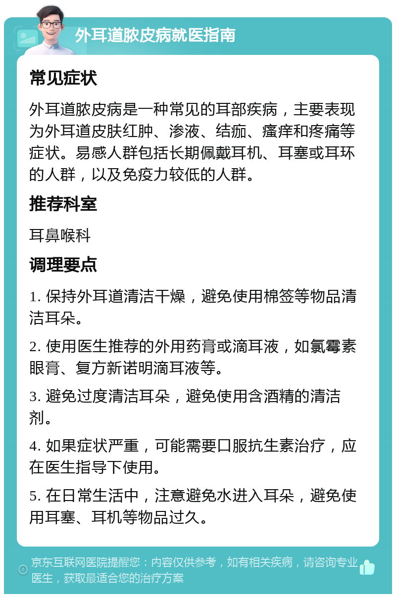 外耳道脓皮病就医指南 常见症状 外耳道脓皮病是一种常见的耳部疾病，主要表现为外耳道皮肤红肿、渗液、结痂、瘙痒和疼痛等症状。易感人群包括长期佩戴耳机、耳塞或耳环的人群，以及免疫力较低的人群。 推荐科室 耳鼻喉科 调理要点 1. 保持外耳道清洁干燥，避免使用棉签等物品清洁耳朵。 2. 使用医生推荐的外用药膏或滴耳液，如氯霉素眼膏、复方新诺明滴耳液等。 3. 避免过度清洁耳朵，避免使用含酒精的清洁剂。 4. 如果症状严重，可能需要口服抗生素治疗，应在医生指导下使用。 5. 在日常生活中，注意避免水进入耳朵，避免使用耳塞、耳机等物品过久。