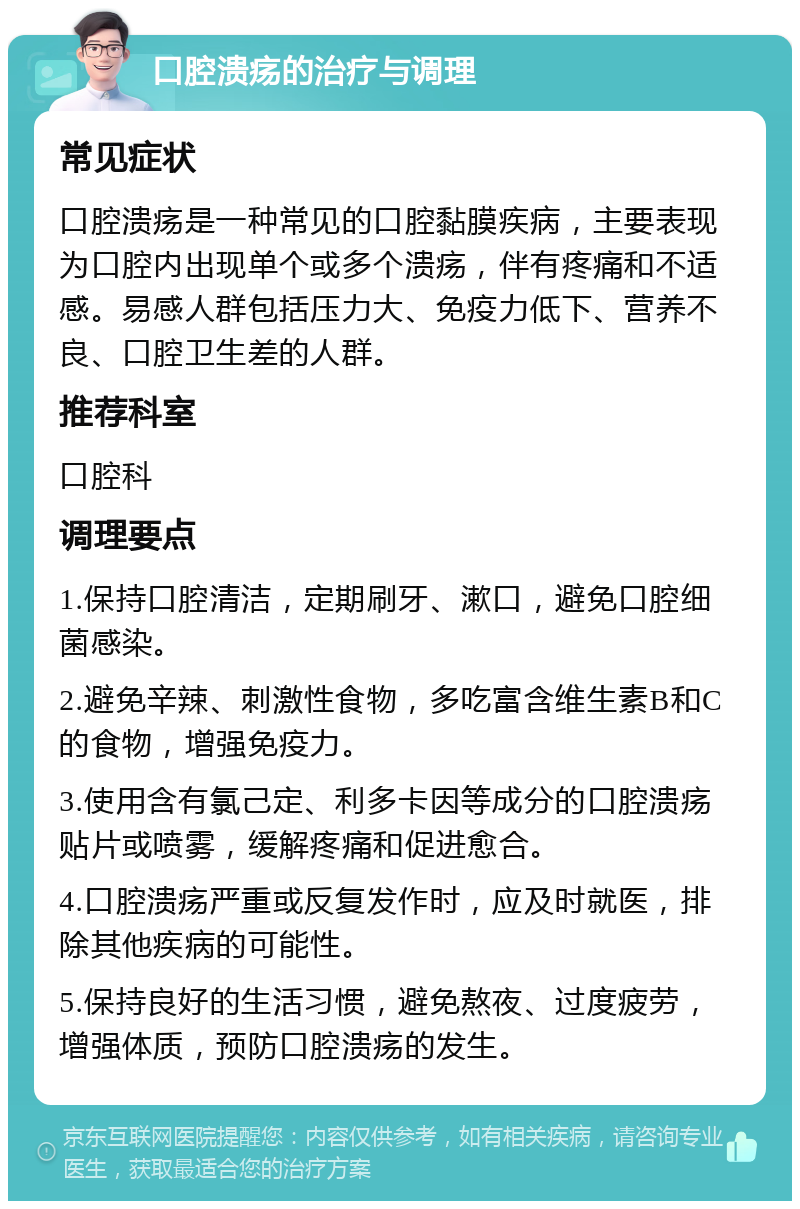 口腔溃疡的治疗与调理 常见症状 口腔溃疡是一种常见的口腔黏膜疾病，主要表现为口腔内出现单个或多个溃疡，伴有疼痛和不适感。易感人群包括压力大、免疫力低下、营养不良、口腔卫生差的人群。 推荐科室 口腔科 调理要点 1.保持口腔清洁，定期刷牙、漱口，避免口腔细菌感染。 2.避免辛辣、刺激性食物，多吃富含维生素B和C的食物，增强免疫力。 3.使用含有氯己定、利多卡因等成分的口腔溃疡贴片或喷雾，缓解疼痛和促进愈合。 4.口腔溃疡严重或反复发作时，应及时就医，排除其他疾病的可能性。 5.保持良好的生活习惯，避免熬夜、过度疲劳，增强体质，预防口腔溃疡的发生。