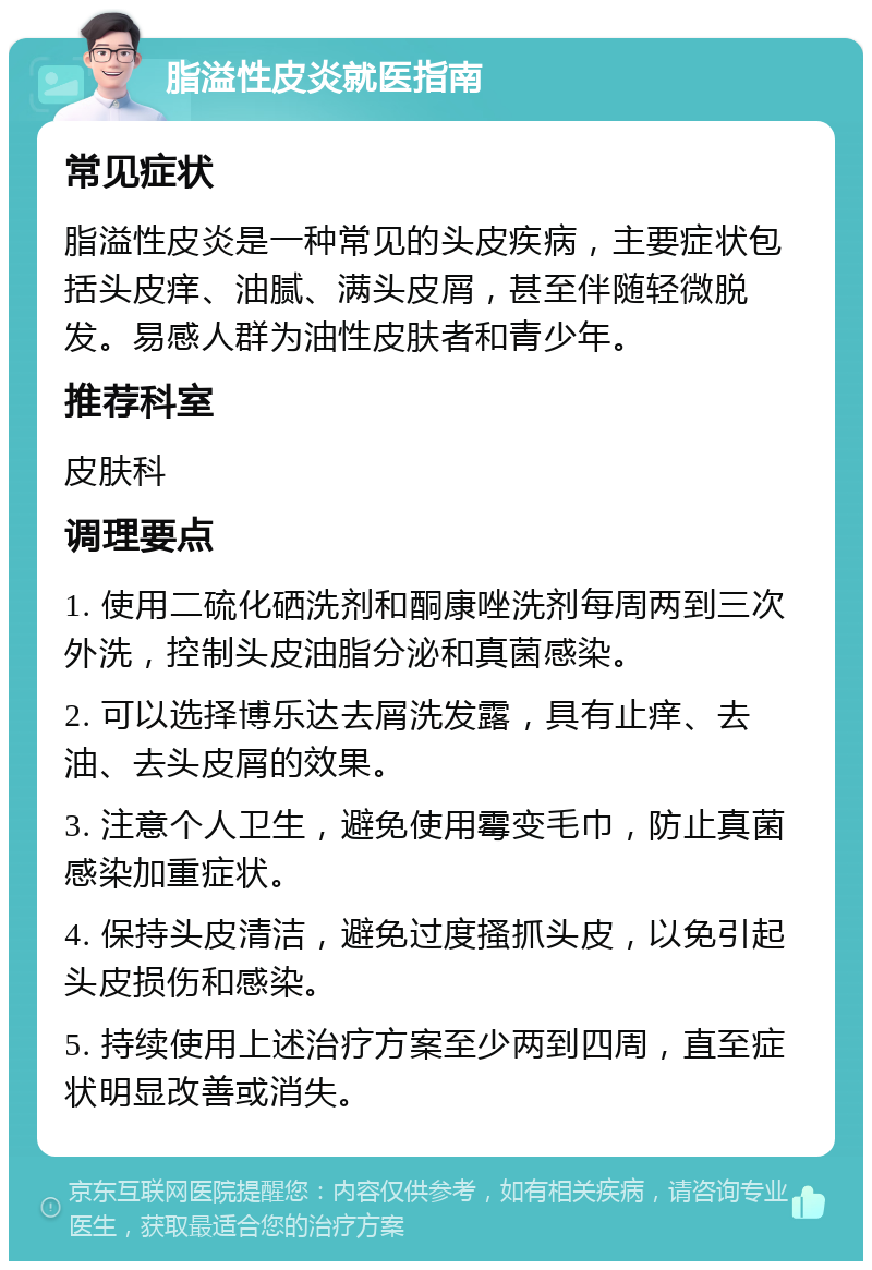 脂溢性皮炎就医指南 常见症状 脂溢性皮炎是一种常见的头皮疾病，主要症状包括头皮痒、油腻、满头皮屑，甚至伴随轻微脱发。易感人群为油性皮肤者和青少年。 推荐科室 皮肤科 调理要点 1. 使用二硫化硒洗剂和酮康唑洗剂每周两到三次外洗，控制头皮油脂分泌和真菌感染。 2. 可以选择博乐达去屑洗发露，具有止痒、去油、去头皮屑的效果。 3. 注意个人卫生，避免使用霉变毛巾，防止真菌感染加重症状。 4. 保持头皮清洁，避免过度搔抓头皮，以免引起头皮损伤和感染。 5. 持续使用上述治疗方案至少两到四周，直至症状明显改善或消失。