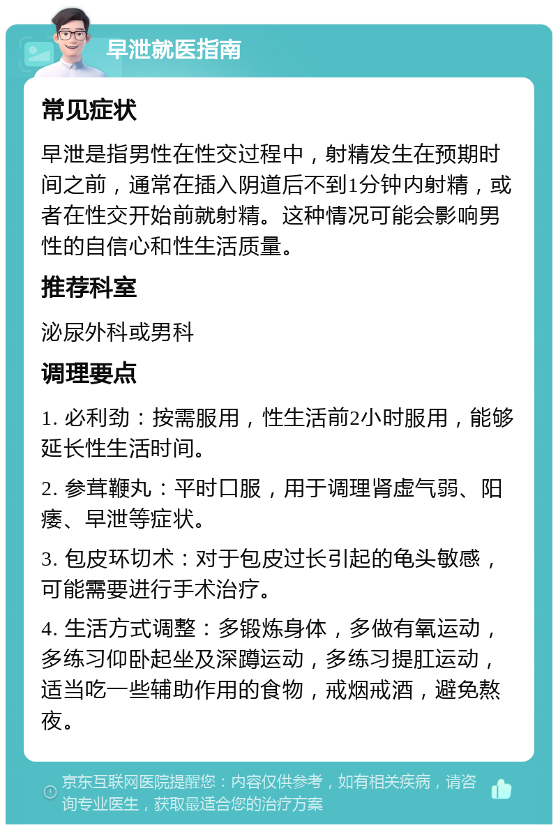 早泄就医指南 常见症状 早泄是指男性在性交过程中，射精发生在预期时间之前，通常在插入阴道后不到1分钟内射精，或者在性交开始前就射精。这种情况可能会影响男性的自信心和性生活质量。 推荐科室 泌尿外科或男科 调理要点 1. 必利劲：按需服用，性生活前2小时服用，能够延长性生活时间。 2. 参茸鞭丸：平时口服，用于调理肾虚气弱、阳痿、早泄等症状。 3. 包皮环切术：对于包皮过长引起的龟头敏感，可能需要进行手术治疗。 4. 生活方式调整：多锻炼身体，多做有氧运动，多练习仰卧起坐及深蹲运动，多练习提肛运动，适当吃一些辅助作用的食物，戒烟戒酒，避免熬夜。