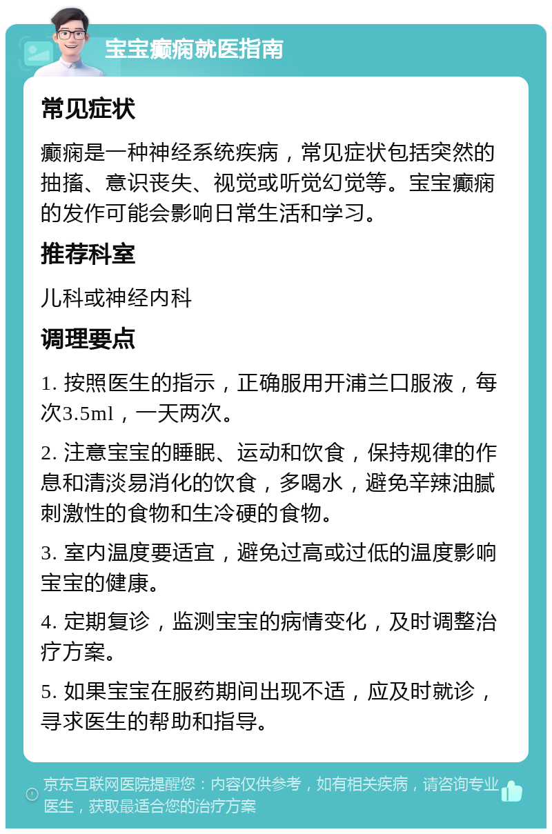 宝宝癫痫就医指南 常见症状 癫痫是一种神经系统疾病，常见症状包括突然的抽搐、意识丧失、视觉或听觉幻觉等。宝宝癫痫的发作可能会影响日常生活和学习。 推荐科室 儿科或神经内科 调理要点 1. 按照医生的指示，正确服用开浦兰口服液，每次3.5ml，一天两次。 2. 注意宝宝的睡眠、运动和饮食，保持规律的作息和清淡易消化的饮食，多喝水，避免辛辣油腻刺激性的食物和生冷硬的食物。 3. 室内温度要适宜，避免过高或过低的温度影响宝宝的健康。 4. 定期复诊，监测宝宝的病情变化，及时调整治疗方案。 5. 如果宝宝在服药期间出现不适，应及时就诊，寻求医生的帮助和指导。