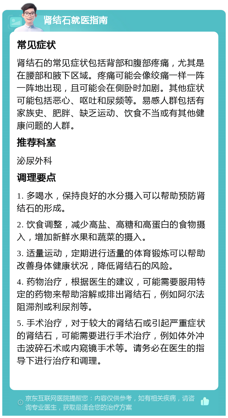 肾结石就医指南 常见症状 肾结石的常见症状包括背部和腹部疼痛，尤其是在腰部和腋下区域。疼痛可能会像绞痛一样一阵一阵地出现，且可能会在侧卧时加剧。其他症状可能包括恶心、呕吐和尿频等。易感人群包括有家族史、肥胖、缺乏运动、饮食不当或有其他健康问题的人群。 推荐科室 泌尿外科 调理要点 1. 多喝水，保持良好的水分摄入可以帮助预防肾结石的形成。 2. 饮食调整，减少高盐、高糖和高蛋白的食物摄入，增加新鲜水果和蔬菜的摄入。 3. 适量运动，定期进行适量的体育锻炼可以帮助改善身体健康状况，降低肾结石的风险。 4. 药物治疗，根据医生的建议，可能需要服用特定的药物来帮助溶解或排出肾结石，例如阿尔法阻滞剂或利尿剂等。 5. 手术治疗，对于较大的肾结石或引起严重症状的肾结石，可能需要进行手术治疗，例如体外冲击波碎石术或内窥镜手术等。请务必在医生的指导下进行治疗和调理。