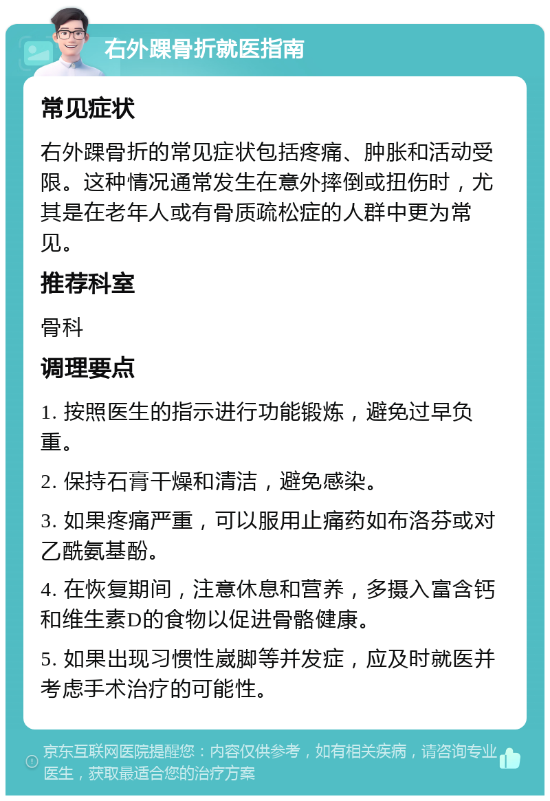 右外踝骨折就医指南 常见症状 右外踝骨折的常见症状包括疼痛、肿胀和活动受限。这种情况通常发生在意外摔倒或扭伤时，尤其是在老年人或有骨质疏松症的人群中更为常见。 推荐科室 骨科 调理要点 1. 按照医生的指示进行功能锻炼，避免过早负重。 2. 保持石膏干燥和清洁，避免感染。 3. 如果疼痛严重，可以服用止痛药如布洛芬或对乙酰氨基酚。 4. 在恢复期间，注意休息和营养，多摄入富含钙和维生素D的食物以促进骨骼健康。 5. 如果出现习惯性崴脚等并发症，应及时就医并考虑手术治疗的可能性。