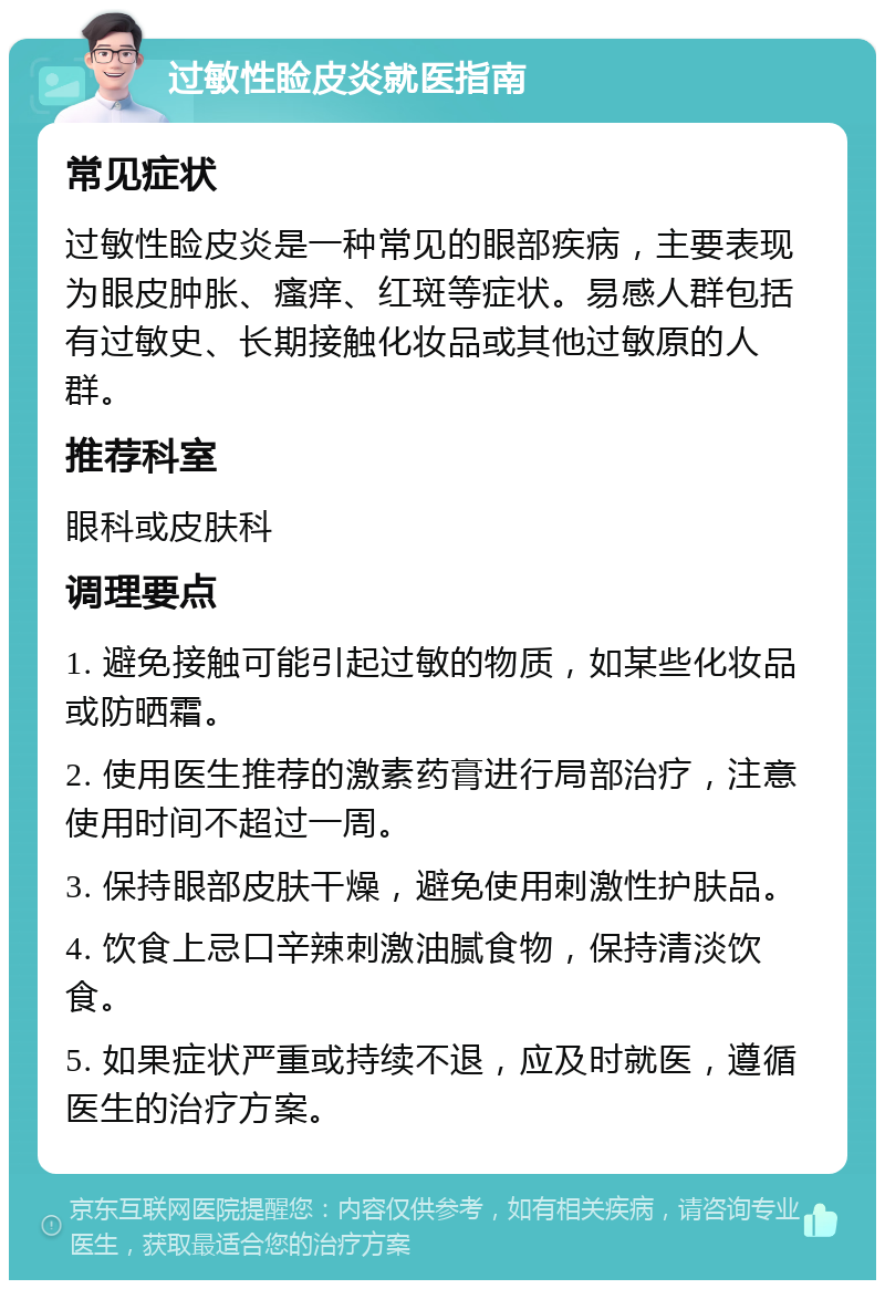 过敏性睑皮炎就医指南 常见症状 过敏性睑皮炎是一种常见的眼部疾病，主要表现为眼皮肿胀、瘙痒、红斑等症状。易感人群包括有过敏史、长期接触化妆品或其他过敏原的人群。 推荐科室 眼科或皮肤科 调理要点 1. 避免接触可能引起过敏的物质，如某些化妆品或防晒霜。 2. 使用医生推荐的激素药膏进行局部治疗，注意使用时间不超过一周。 3. 保持眼部皮肤干燥，避免使用刺激性护肤品。 4. 饮食上忌口辛辣刺激油腻食物，保持清淡饮食。 5. 如果症状严重或持续不退，应及时就医，遵循医生的治疗方案。