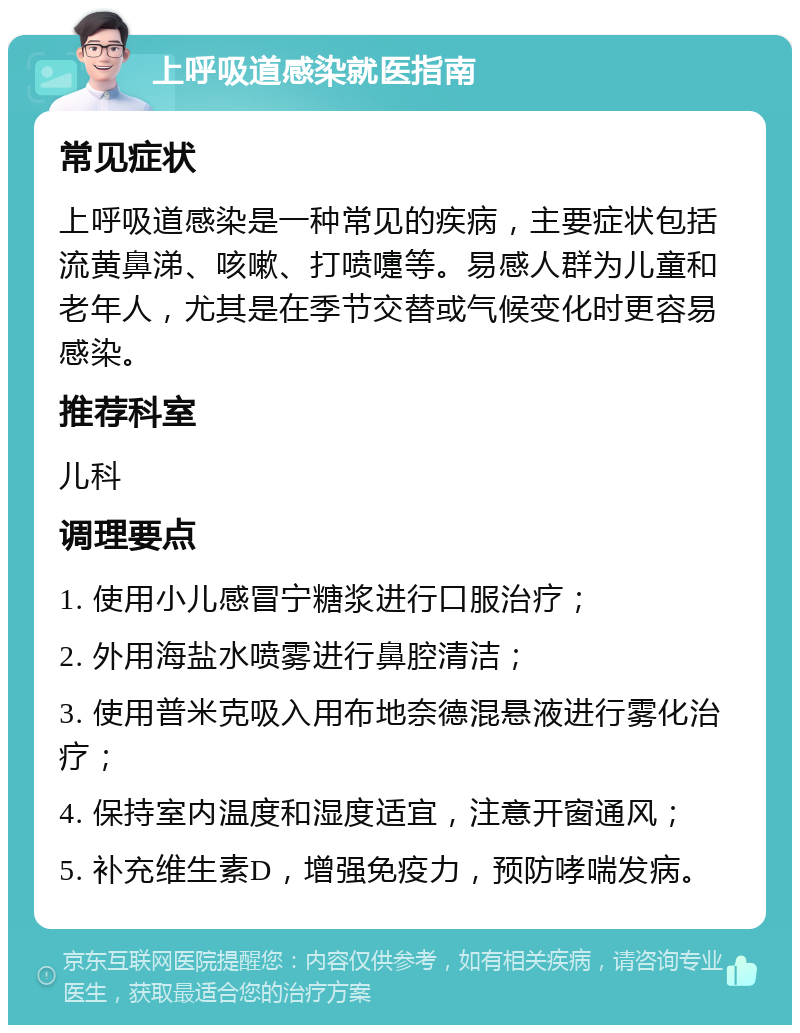 上呼吸道感染就医指南 常见症状 上呼吸道感染是一种常见的疾病，主要症状包括流黄鼻涕、咳嗽、打喷嚏等。易感人群为儿童和老年人，尤其是在季节交替或气候变化时更容易感染。 推荐科室 儿科 调理要点 1. 使用小儿感冒宁糖浆进行口服治疗； 2. 外用海盐水喷雾进行鼻腔清洁； 3. 使用普米克吸入用布地奈德混悬液进行雾化治疗； 4. 保持室内温度和湿度适宜，注意开窗通风； 5. 补充维生素D，增强免疫力，预防哮喘发病。