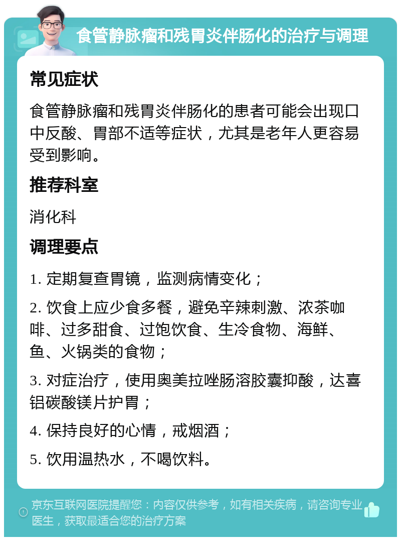 食管静脉瘤和残胃炎伴肠化的治疗与调理 常见症状 食管静脉瘤和残胃炎伴肠化的患者可能会出现口中反酸、胃部不适等症状，尤其是老年人更容易受到影响。 推荐科室 消化科 调理要点 1. 定期复查胃镜，监测病情变化； 2. 饮食上应少食多餐，避免辛辣刺激、浓茶咖啡、过多甜食、过饱饮食、生冷食物、海鲜、鱼、火锅类的食物； 3. 对症治疗，使用奥美拉唑肠溶胶囊抑酸，达喜铝碳酸镁片护胃； 4. 保持良好的心情，戒烟酒； 5. 饮用温热水，不喝饮料。