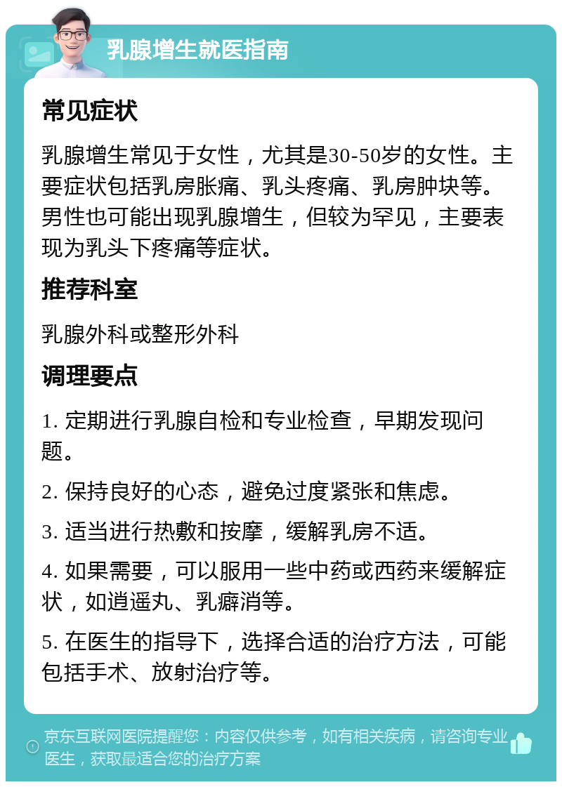 乳腺增生就医指南 常见症状 乳腺增生常见于女性，尤其是30-50岁的女性。主要症状包括乳房胀痛、乳头疼痛、乳房肿块等。男性也可能出现乳腺增生，但较为罕见，主要表现为乳头下疼痛等症状。 推荐科室 乳腺外科或整形外科 调理要点 1. 定期进行乳腺自检和专业检查，早期发现问题。 2. 保持良好的心态，避免过度紧张和焦虑。 3. 适当进行热敷和按摩，缓解乳房不适。 4. 如果需要，可以服用一些中药或西药来缓解症状，如逍遥丸、乳癖消等。 5. 在医生的指导下，选择合适的治疗方法，可能包括手术、放射治疗等。