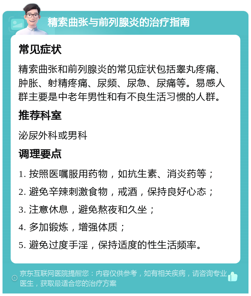 精索曲张与前列腺炎的治疗指南 常见症状 精索曲张和前列腺炎的常见症状包括睾丸疼痛、肿胀、射精疼痛、尿频、尿急、尿痛等。易感人群主要是中老年男性和有不良生活习惯的人群。 推荐科室 泌尿外科或男科 调理要点 1. 按照医嘱服用药物，如抗生素、消炎药等； 2. 避免辛辣刺激食物，戒酒，保持良好心态； 3. 注意休息，避免熬夜和久坐； 4. 多加锻炼，增强体质； 5. 避免过度手淫，保持适度的性生活频率。