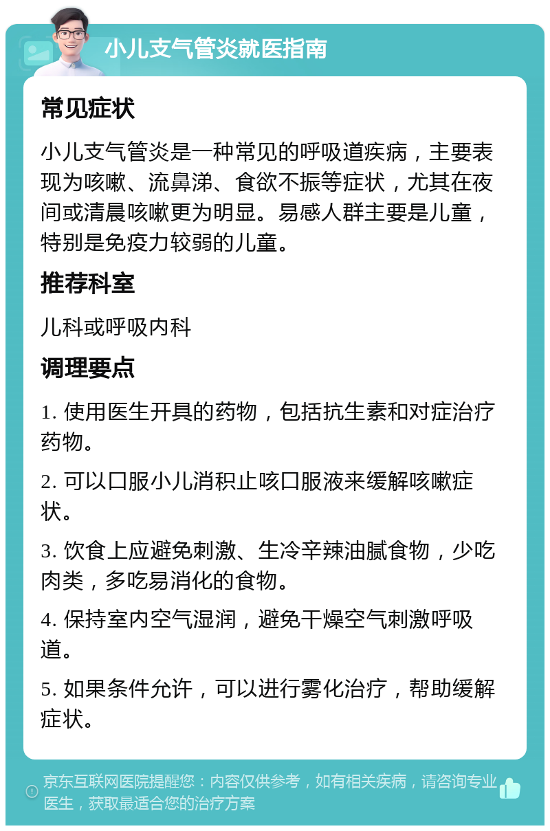 小儿支气管炎就医指南 常见症状 小儿支气管炎是一种常见的呼吸道疾病，主要表现为咳嗽、流鼻涕、食欲不振等症状，尤其在夜间或清晨咳嗽更为明显。易感人群主要是儿童，特别是免疫力较弱的儿童。 推荐科室 儿科或呼吸内科 调理要点 1. 使用医生开具的药物，包括抗生素和对症治疗药物。 2. 可以口服小儿消积止咳口服液来缓解咳嗽症状。 3. 饮食上应避免刺激、生冷辛辣油腻食物，少吃肉类，多吃易消化的食物。 4. 保持室内空气湿润，避免干燥空气刺激呼吸道。 5. 如果条件允许，可以进行雾化治疗，帮助缓解症状。