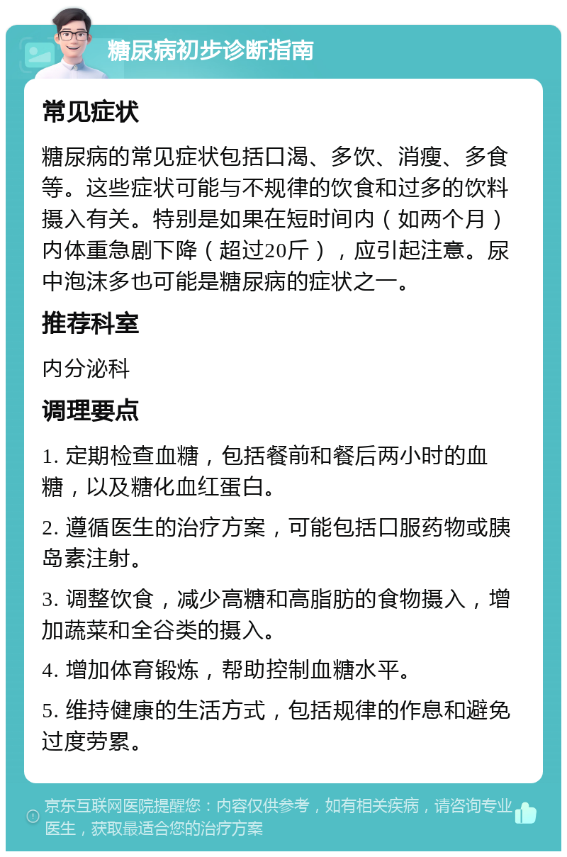 糖尿病初步诊断指南 常见症状 糖尿病的常见症状包括口渴、多饮、消瘦、多食等。这些症状可能与不规律的饮食和过多的饮料摄入有关。特别是如果在短时间内（如两个月）内体重急剧下降（超过20斤），应引起注意。尿中泡沫多也可能是糖尿病的症状之一。 推荐科室 内分泌科 调理要点 1. 定期检查血糖，包括餐前和餐后两小时的血糖，以及糖化血红蛋白。 2. 遵循医生的治疗方案，可能包括口服药物或胰岛素注射。 3. 调整饮食，减少高糖和高脂肪的食物摄入，增加蔬菜和全谷类的摄入。 4. 增加体育锻炼，帮助控制血糖水平。 5. 维持健康的生活方式，包括规律的作息和避免过度劳累。