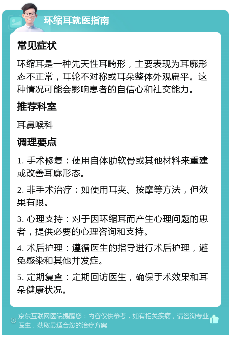 环缩耳就医指南 常见症状 环缩耳是一种先天性耳畸形，主要表现为耳廓形态不正常，耳轮不对称或耳朵整体外观扁平。这种情况可能会影响患者的自信心和社交能力。 推荐科室 耳鼻喉科 调理要点 1. 手术修复：使用自体肋软骨或其他材料来重建或改善耳廓形态。 2. 非手术治疗：如使用耳夹、按摩等方法，但效果有限。 3. 心理支持：对于因环缩耳而产生心理问题的患者，提供必要的心理咨询和支持。 4. 术后护理：遵循医生的指导进行术后护理，避免感染和其他并发症。 5. 定期复查：定期回访医生，确保手术效果和耳朵健康状况。