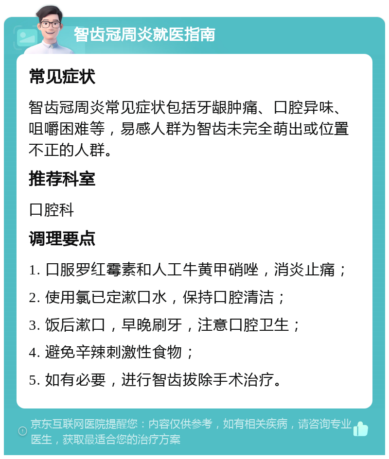 智齿冠周炎就医指南 常见症状 智齿冠周炎常见症状包括牙龈肿痛、口腔异味、咀嚼困难等，易感人群为智齿未完全萌出或位置不正的人群。 推荐科室 口腔科 调理要点 1. 口服罗红霉素和人工牛黄甲硝唑，消炎止痛； 2. 使用氯已定漱口水，保持口腔清洁； 3. 饭后漱口，早晚刷牙，注意口腔卫生； 4. 避免辛辣刺激性食物； 5. 如有必要，进行智齿拔除手术治疗。