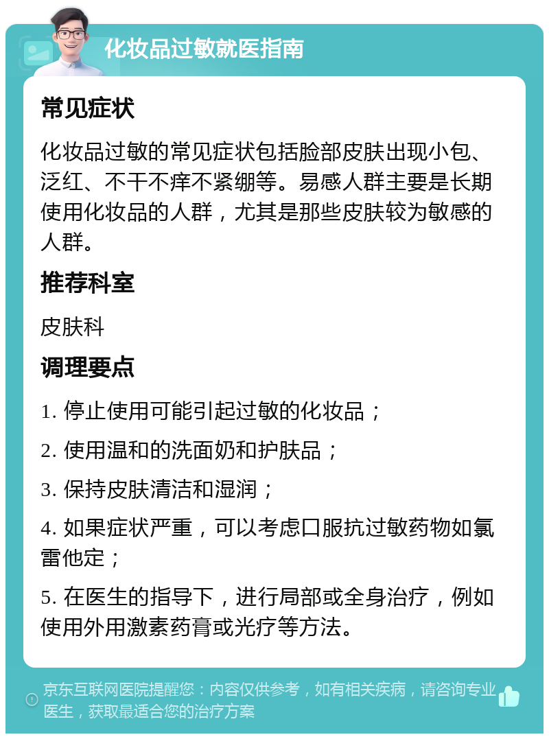 化妆品过敏就医指南 常见症状 化妆品过敏的常见症状包括脸部皮肤出现小包、泛红、不干不痒不紧绷等。易感人群主要是长期使用化妆品的人群，尤其是那些皮肤较为敏感的人群。 推荐科室 皮肤科 调理要点 1. 停止使用可能引起过敏的化妆品； 2. 使用温和的洗面奶和护肤品； 3. 保持皮肤清洁和湿润； 4. 如果症状严重，可以考虑口服抗过敏药物如氯雷他定； 5. 在医生的指导下，进行局部或全身治疗，例如使用外用激素药膏或光疗等方法。