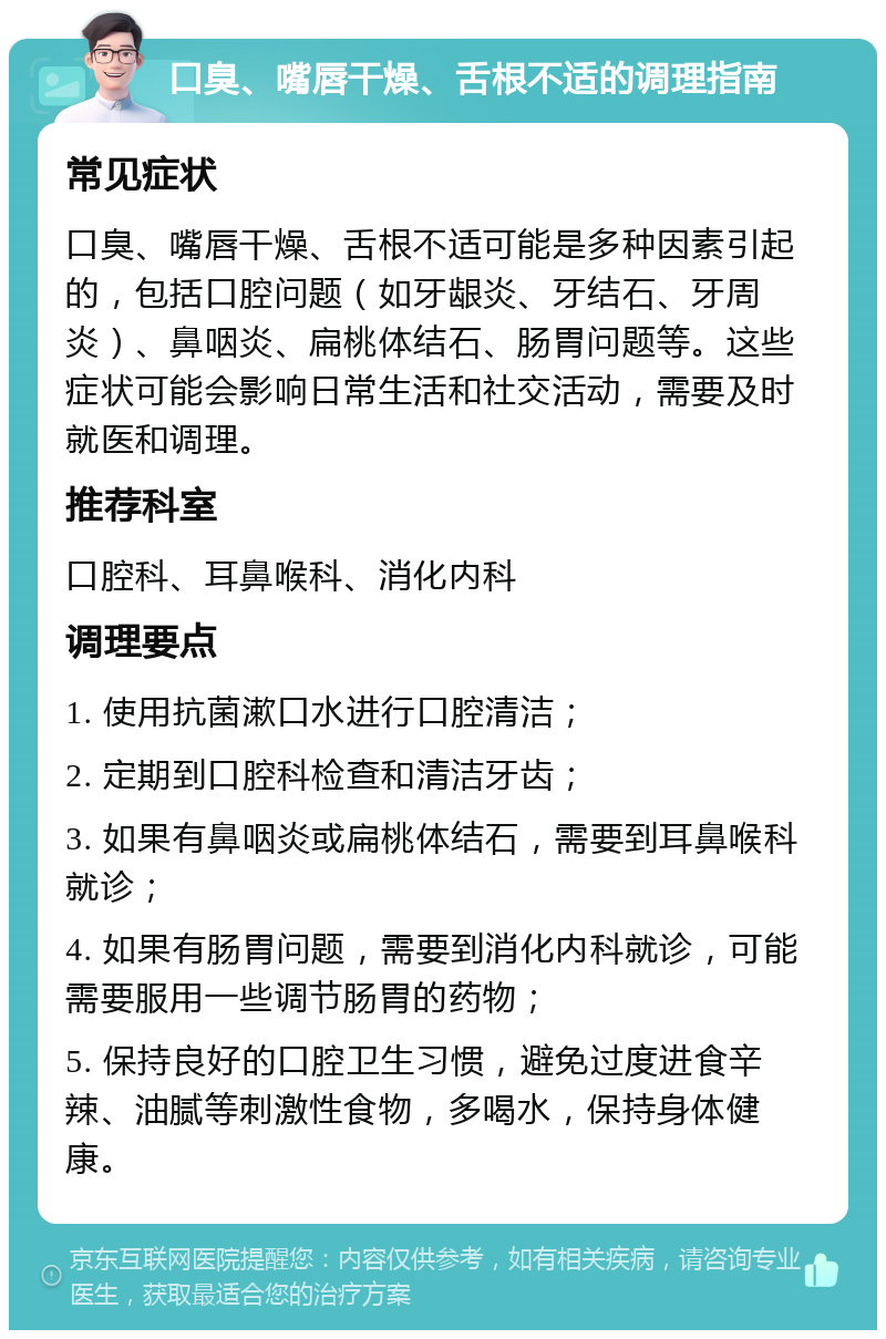 口臭、嘴唇干燥、舌根不适的调理指南 常见症状 口臭、嘴唇干燥、舌根不适可能是多种因素引起的，包括口腔问题（如牙龈炎、牙结石、牙周炎）、鼻咽炎、扁桃体结石、肠胃问题等。这些症状可能会影响日常生活和社交活动，需要及时就医和调理。 推荐科室 口腔科、耳鼻喉科、消化内科 调理要点 1. 使用抗菌漱口水进行口腔清洁； 2. 定期到口腔科检查和清洁牙齿； 3. 如果有鼻咽炎或扁桃体结石，需要到耳鼻喉科就诊； 4. 如果有肠胃问题，需要到消化内科就诊，可能需要服用一些调节肠胃的药物； 5. 保持良好的口腔卫生习惯，避免过度进食辛辣、油腻等刺激性食物，多喝水，保持身体健康。