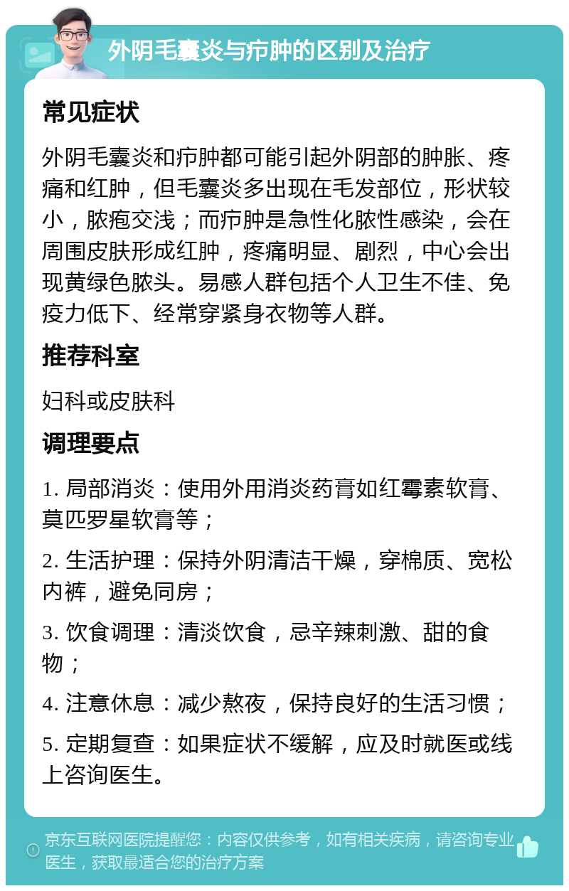 外阴毛囊炎与疖肿的区别及治疗 常见症状 外阴毛囊炎和疖肿都可能引起外阴部的肿胀、疼痛和红肿，但毛囊炎多出现在毛发部位，形状较小，脓疱交浅；而疖肿是急性化脓性感染，会在周围皮肤形成红肿，疼痛明显、剧烈，中心会出现黄绿色脓头。易感人群包括个人卫生不佳、免疫力低下、经常穿紧身衣物等人群。 推荐科室 妇科或皮肤科 调理要点 1. 局部消炎：使用外用消炎药膏如红霉素软膏、莫匹罗星软膏等； 2. 生活护理：保持外阴清洁干燥，穿棉质、宽松内裤，避免同房； 3. 饮食调理：清淡饮食，忌辛辣刺激、甜的食物； 4. 注意休息：减少熬夜，保持良好的生活习惯； 5. 定期复查：如果症状不缓解，应及时就医或线上咨询医生。