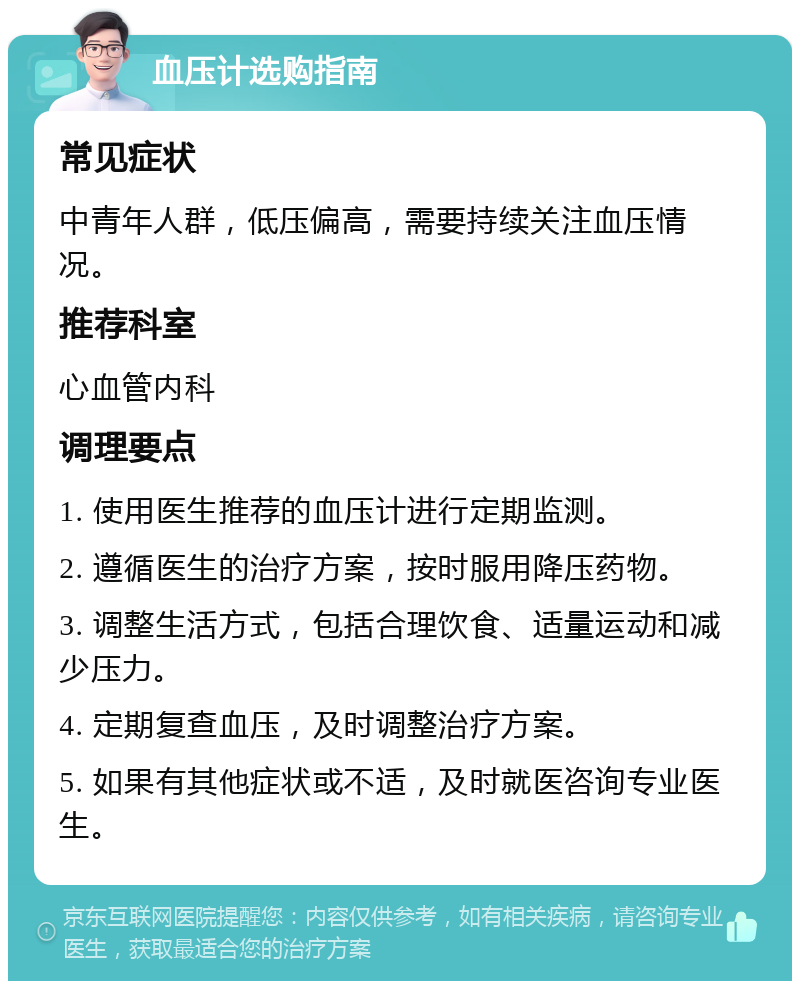 血压计选购指南 常见症状 中青年人群，低压偏高，需要持续关注血压情况。 推荐科室 心血管内科 调理要点 1. 使用医生推荐的血压计进行定期监测。 2. 遵循医生的治疗方案，按时服用降压药物。 3. 调整生活方式，包括合理饮食、适量运动和减少压力。 4. 定期复查血压，及时调整治疗方案。 5. 如果有其他症状或不适，及时就医咨询专业医生。