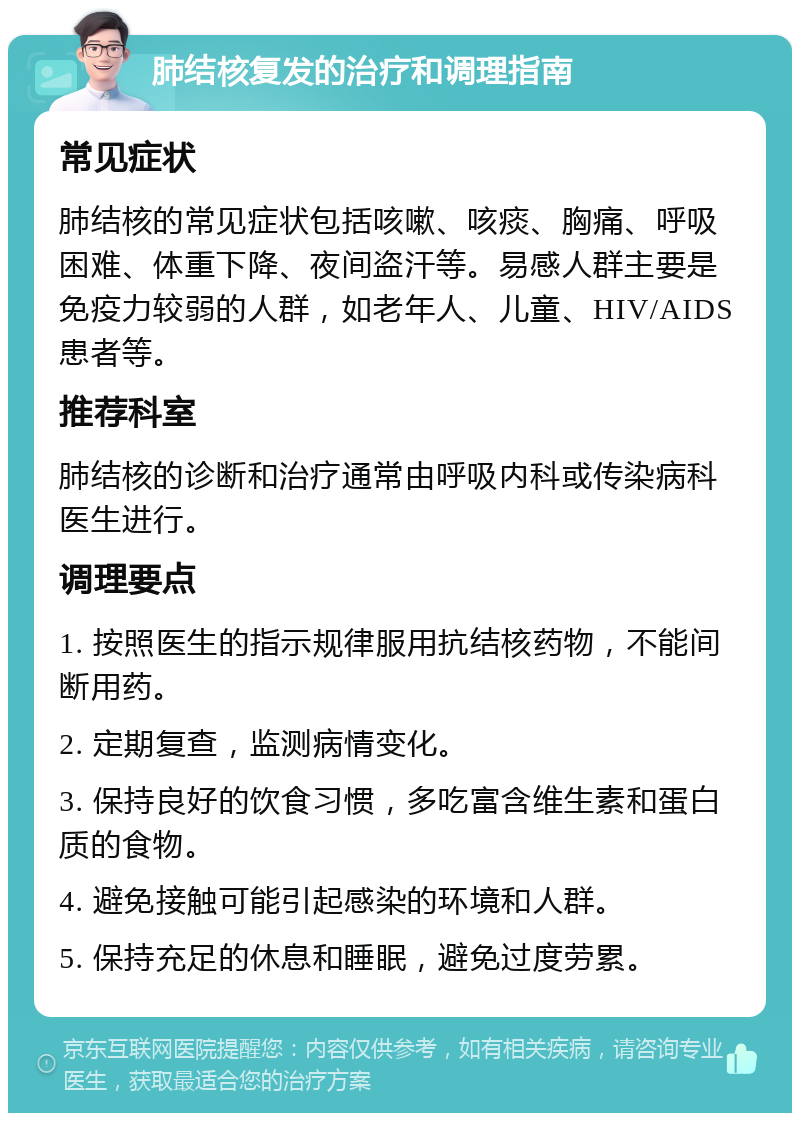 肺结核复发的治疗和调理指南 常见症状 肺结核的常见症状包括咳嗽、咳痰、胸痛、呼吸困难、体重下降、夜间盗汗等。易感人群主要是免疫力较弱的人群，如老年人、儿童、HIV/AIDS患者等。 推荐科室 肺结核的诊断和治疗通常由呼吸内科或传染病科医生进行。 调理要点 1. 按照医生的指示规律服用抗结核药物，不能间断用药。 2. 定期复查，监测病情变化。 3. 保持良好的饮食习惯，多吃富含维生素和蛋白质的食物。 4. 避免接触可能引起感染的环境和人群。 5. 保持充足的休息和睡眠，避免过度劳累。