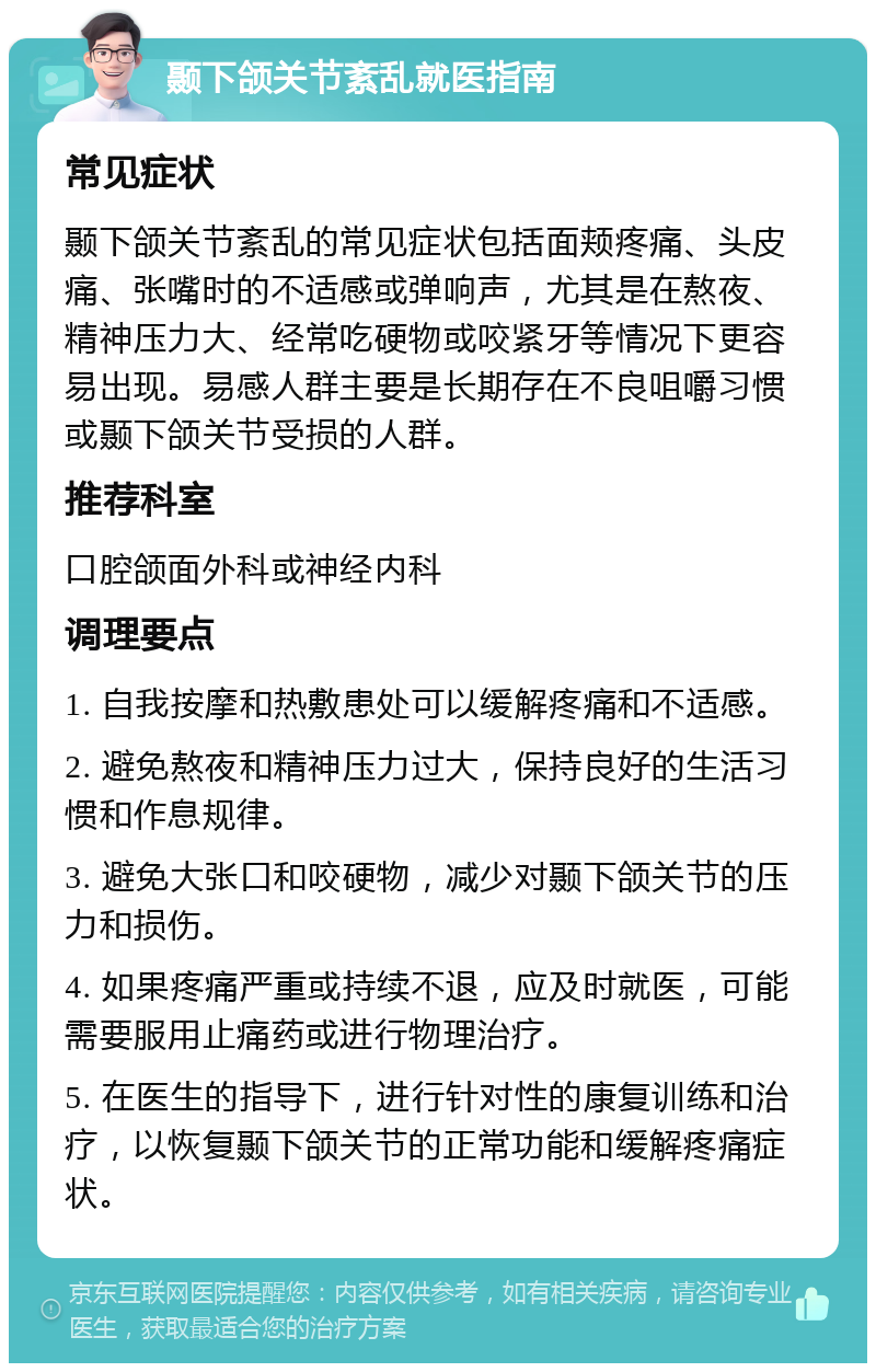 颞下颌关节紊乱就医指南 常见症状 颞下颌关节紊乱的常见症状包括面颊疼痛、头皮痛、张嘴时的不适感或弹响声，尤其是在熬夜、精神压力大、经常吃硬物或咬紧牙等情况下更容易出现。易感人群主要是长期存在不良咀嚼习惯或颞下颌关节受损的人群。 推荐科室 口腔颌面外科或神经内科 调理要点 1. 自我按摩和热敷患处可以缓解疼痛和不适感。 2. 避免熬夜和精神压力过大，保持良好的生活习惯和作息规律。 3. 避免大张口和咬硬物，减少对颞下颌关节的压力和损伤。 4. 如果疼痛严重或持续不退，应及时就医，可能需要服用止痛药或进行物理治疗。 5. 在医生的指导下，进行针对性的康复训练和治疗，以恢复颞下颌关节的正常功能和缓解疼痛症状。