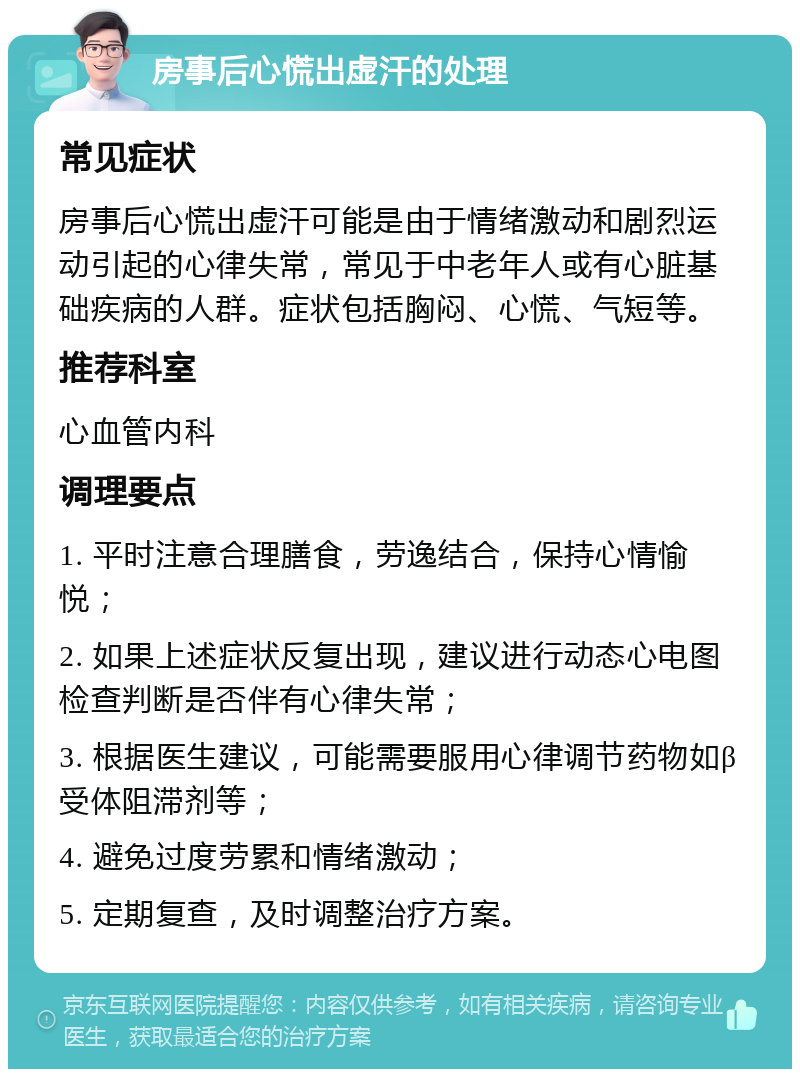 房事后心慌出虚汗的处理 常见症状 房事后心慌出虚汗可能是由于情绪激动和剧烈运动引起的心律失常，常见于中老年人或有心脏基础疾病的人群。症状包括胸闷、心慌、气短等。 推荐科室 心血管内科 调理要点 1. 平时注意合理膳食，劳逸结合，保持心情愉悦； 2. 如果上述症状反复出现，建议进行动态心电图检查判断是否伴有心律失常； 3. 根据医生建议，可能需要服用心律调节药物如β受体阻滞剂等； 4. 避免过度劳累和情绪激动； 5. 定期复查，及时调整治疗方案。