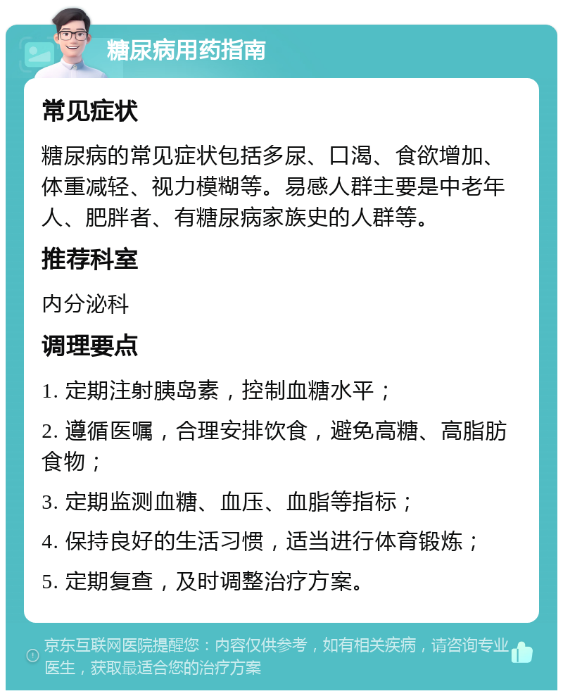 糖尿病用药指南 常见症状 糖尿病的常见症状包括多尿、口渴、食欲增加、体重减轻、视力模糊等。易感人群主要是中老年人、肥胖者、有糖尿病家族史的人群等。 推荐科室 内分泌科 调理要点 1. 定期注射胰岛素，控制血糖水平； 2. 遵循医嘱，合理安排饮食，避免高糖、高脂肪食物； 3. 定期监测血糖、血压、血脂等指标； 4. 保持良好的生活习惯，适当进行体育锻炼； 5. 定期复查，及时调整治疗方案。