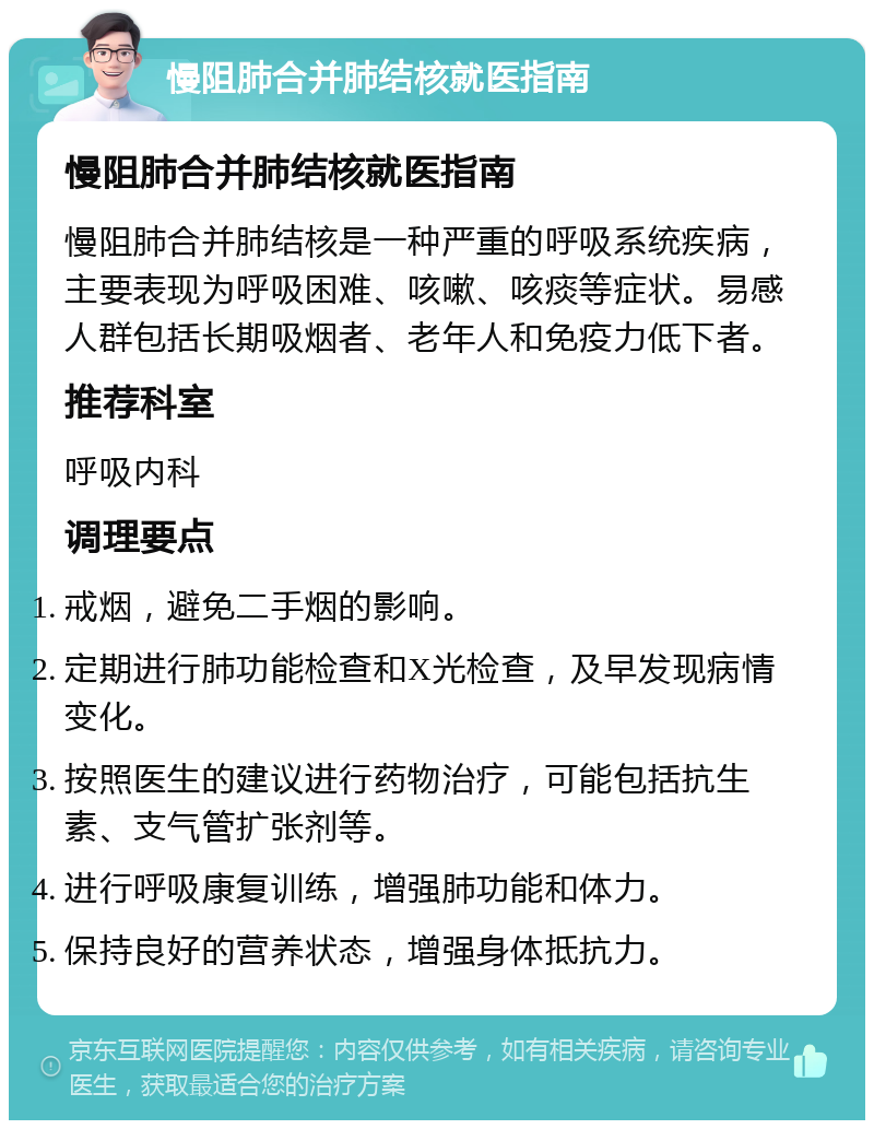 慢阻肺合并肺结核就医指南 慢阻肺合并肺结核就医指南 慢阻肺合并肺结核是一种严重的呼吸系统疾病，主要表现为呼吸困难、咳嗽、咳痰等症状。易感人群包括长期吸烟者、老年人和免疫力低下者。 推荐科室 呼吸内科 调理要点 戒烟，避免二手烟的影响。 定期进行肺功能检查和X光检查，及早发现病情变化。 按照医生的建议进行药物治疗，可能包括抗生素、支气管扩张剂等。 进行呼吸康复训练，增强肺功能和体力。 保持良好的营养状态，增强身体抵抗力。