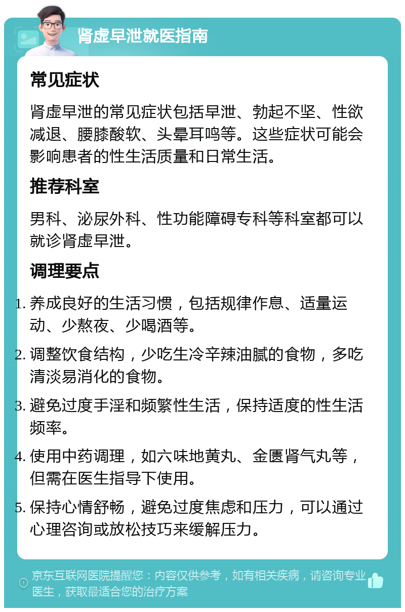 肾虚早泄就医指南 常见症状 肾虚早泄的常见症状包括早泄、勃起不坚、性欲减退、腰膝酸软、头晕耳鸣等。这些症状可能会影响患者的性生活质量和日常生活。 推荐科室 男科、泌尿外科、性功能障碍专科等科室都可以就诊肾虚早泄。 调理要点 养成良好的生活习惯，包括规律作息、适量运动、少熬夜、少喝酒等。 调整饮食结构，少吃生冷辛辣油腻的食物，多吃清淡易消化的食物。 避免过度手淫和频繁性生活，保持适度的性生活频率。 使用中药调理，如六味地黄丸、金匮肾气丸等，但需在医生指导下使用。 保持心情舒畅，避免过度焦虑和压力，可以通过心理咨询或放松技巧来缓解压力。