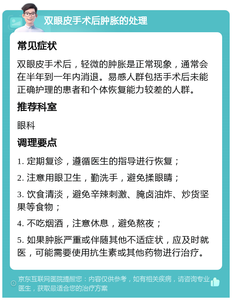 双眼皮手术后肿胀的处理 常见症状 双眼皮手术后，轻微的肿胀是正常现象，通常会在半年到一年内消退。易感人群包括手术后未能正确护理的患者和个体恢复能力较差的人群。 推荐科室 眼科 调理要点 1. 定期复诊，遵循医生的指导进行恢复； 2. 注意用眼卫生，勤洗手，避免揉眼睛； 3. 饮食清淡，避免辛辣刺激、腌卤油炸、炒货坚果等食物； 4. 不吃烟酒，注意休息，避免熬夜； 5. 如果肿胀严重或伴随其他不适症状，应及时就医，可能需要使用抗生素或其他药物进行治疗。