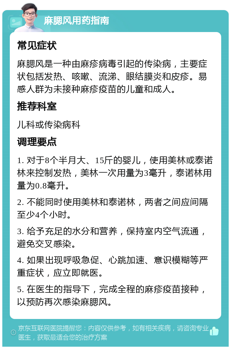 麻腮风用药指南 常见症状 麻腮风是一种由麻疹病毒引起的传染病，主要症状包括发热、咳嗽、流涕、眼结膜炎和皮疹。易感人群为未接种麻疹疫苗的儿童和成人。 推荐科室 儿科或传染病科 调理要点 1. 对于8个半月大、15斤的婴儿，使用美林或泰诺林来控制发热，美林一次用量为3毫升，泰诺林用量为0.8毫升。 2. 不能同时使用美林和泰诺林，两者之间应间隔至少4个小时。 3. 给予充足的水分和营养，保持室内空气流通，避免交叉感染。 4. 如果出现呼吸急促、心跳加速、意识模糊等严重症状，应立即就医。 5. 在医生的指导下，完成全程的麻疹疫苗接种，以预防再次感染麻腮风。