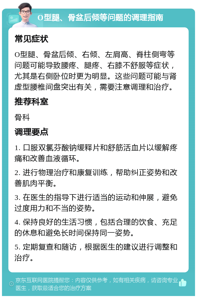 O型腿、骨盆后倾等问题的调理指南 常见症状 O型腿、骨盆后倾、右倾、左肩高、脊柱侧弯等问题可能导致腰疼、腿疼、右膝不舒服等症状，尤其是右侧卧位时更为明显。这些问题可能与肾虚型腰椎间盘突出有关，需要注意调理和治疗。 推荐科室 骨科 调理要点 1. 口服双氯芬酸钠缓释片和舒筋活血片以缓解疼痛和改善血液循环。 2. 进行物理治疗和康复训练，帮助纠正姿势和改善肌肉平衡。 3. 在医生的指导下进行适当的运动和伸展，避免过度用力和不当的姿势。 4. 保持良好的生活习惯，包括合理的饮食、充足的休息和避免长时间保持同一姿势。 5. 定期复查和随访，根据医生的建议进行调整和治疗。