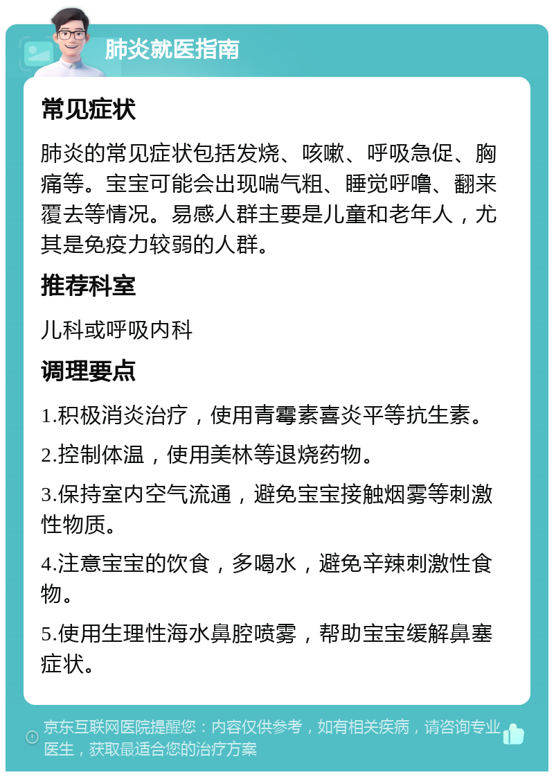 肺炎就医指南 常见症状 肺炎的常见症状包括发烧、咳嗽、呼吸急促、胸痛等。宝宝可能会出现喘气粗、睡觉呼噜、翻来覆去等情况。易感人群主要是儿童和老年人，尤其是免疫力较弱的人群。 推荐科室 儿科或呼吸内科 调理要点 1.积极消炎治疗，使用青霉素喜炎平等抗生素。 2.控制体温，使用美林等退烧药物。 3.保持室内空气流通，避免宝宝接触烟雾等刺激性物质。 4.注意宝宝的饮食，多喝水，避免辛辣刺激性食物。 5.使用生理性海水鼻腔喷雾，帮助宝宝缓解鼻塞症状。