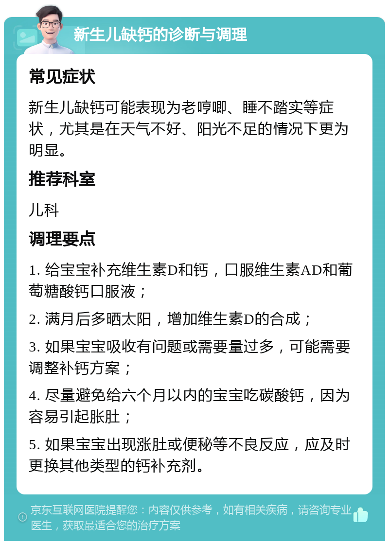 新生儿缺钙的诊断与调理 常见症状 新生儿缺钙可能表现为老哼唧、睡不踏实等症状，尤其是在天气不好、阳光不足的情况下更为明显。 推荐科室 儿科 调理要点 1. 给宝宝补充维生素D和钙，口服维生素AD和葡萄糖酸钙口服液； 2. 满月后多晒太阳，增加维生素D的合成； 3. 如果宝宝吸收有问题或需要量过多，可能需要调整补钙方案； 4. 尽量避免给六个月以内的宝宝吃碳酸钙，因为容易引起胀肚； 5. 如果宝宝出现涨肚或便秘等不良反应，应及时更换其他类型的钙补充剂。