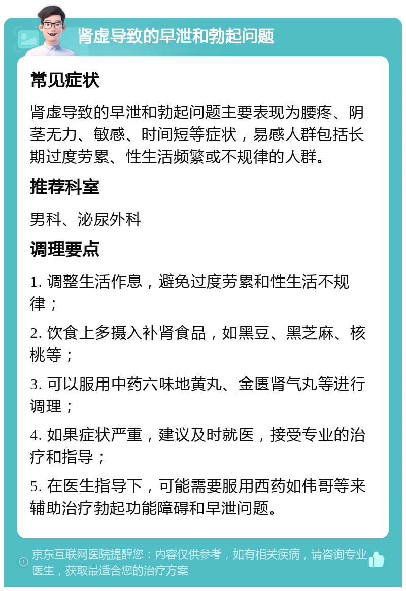 肾虚导致的早泄和勃起问题 常见症状 肾虚导致的早泄和勃起问题主要表现为腰疼、阴茎无力、敏感、时间短等症状，易感人群包括长期过度劳累、性生活频繁或不规律的人群。 推荐科室 男科、泌尿外科 调理要点 1. 调整生活作息，避免过度劳累和性生活不规律； 2. 饮食上多摄入补肾食品，如黑豆、黑芝麻、核桃等； 3. 可以服用中药六味地黄丸、金匮肾气丸等进行调理； 4. 如果症状严重，建议及时就医，接受专业的治疗和指导； 5. 在医生指导下，可能需要服用西药如伟哥等来辅助治疗勃起功能障碍和早泄问题。