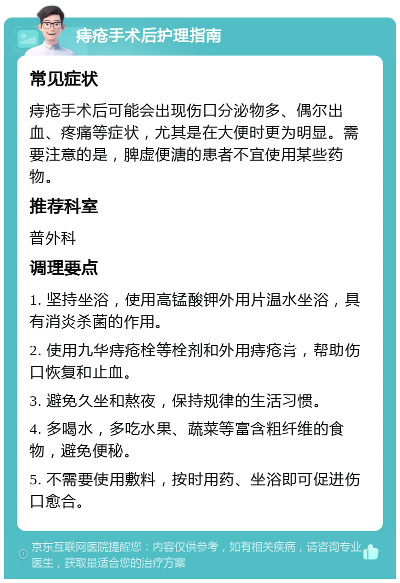 痔疮手术后护理指南 常见症状 痔疮手术后可能会出现伤口分泌物多、偶尔出血、疼痛等症状，尤其是在大便时更为明显。需要注意的是，脾虚便溏的患者不宜使用某些药物。 推荐科室 普外科 调理要点 1. 坚持坐浴，使用高锰酸钾外用片温水坐浴，具有消炎杀菌的作用。 2. 使用九华痔疮栓等栓剂和外用痔疮膏，帮助伤口恢复和止血。 3. 避免久坐和熬夜，保持规律的生活习惯。 4. 多喝水，多吃水果、蔬菜等富含粗纤维的食物，避免便秘。 5. 不需要使用敷料，按时用药、坐浴即可促进伤口愈合。