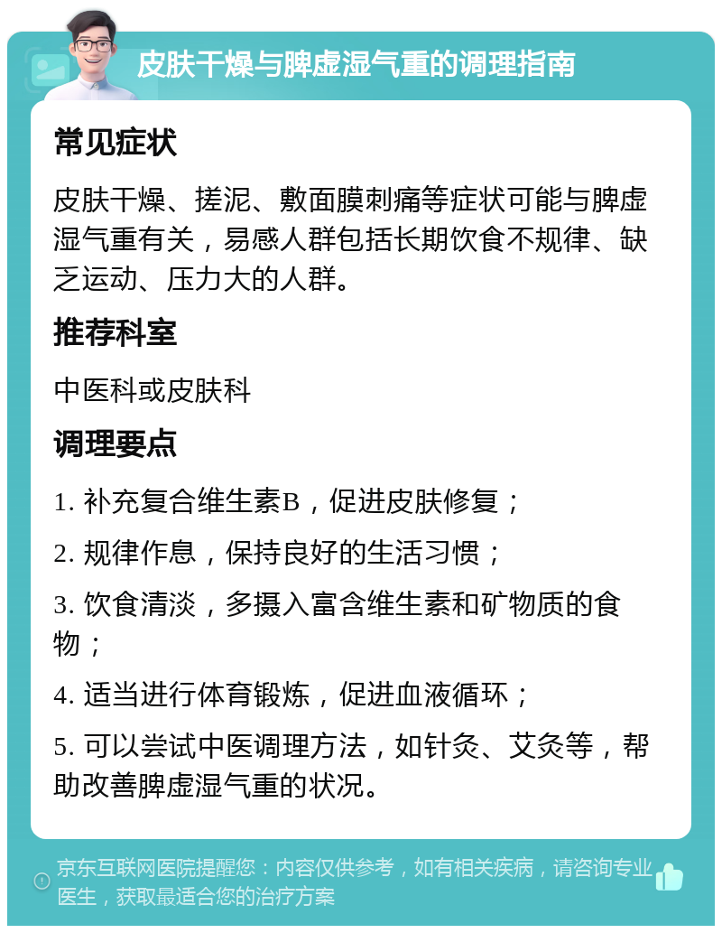 皮肤干燥与脾虚湿气重的调理指南 常见症状 皮肤干燥、搓泥、敷面膜刺痛等症状可能与脾虚湿气重有关，易感人群包括长期饮食不规律、缺乏运动、压力大的人群。 推荐科室 中医科或皮肤科 调理要点 1. 补充复合维生素B，促进皮肤修复； 2. 规律作息，保持良好的生活习惯； 3. 饮食清淡，多摄入富含维生素和矿物质的食物； 4. 适当进行体育锻炼，促进血液循环； 5. 可以尝试中医调理方法，如针灸、艾灸等，帮助改善脾虚湿气重的状况。