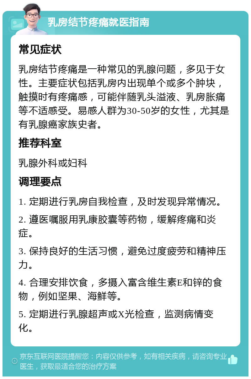 乳房结节疼痛就医指南 常见症状 乳房结节疼痛是一种常见的乳腺问题，多见于女性。主要症状包括乳房内出现单个或多个肿块，触摸时有疼痛感，可能伴随乳头溢液、乳房胀痛等不适感受。易感人群为30-50岁的女性，尤其是有乳腺癌家族史者。 推荐科室 乳腺外科或妇科 调理要点 1. 定期进行乳房自我检查，及时发现异常情况。 2. 遵医嘱服用乳康胶囊等药物，缓解疼痛和炎症。 3. 保持良好的生活习惯，避免过度疲劳和精神压力。 4. 合理安排饮食，多摄入富含维生素E和锌的食物，例如坚果、海鲜等。 5. 定期进行乳腺超声或X光检查，监测病情变化。