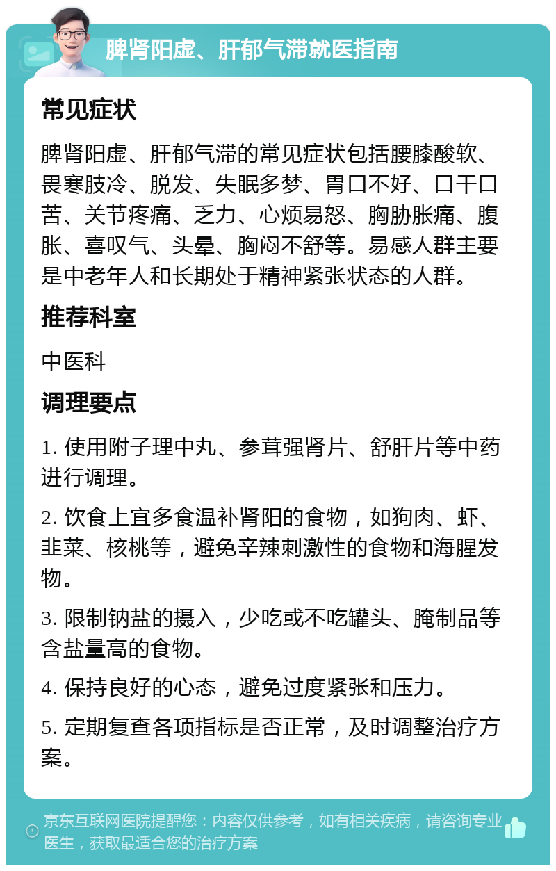 脾肾阳虚、肝郁气滞就医指南 常见症状 脾肾阳虚、肝郁气滞的常见症状包括腰膝酸软、畏寒肢冷、脱发、失眠多梦、胃口不好、口干口苦、关节疼痛、乏力、心烦易怒、胸胁胀痛、腹胀、喜叹气、头晕、胸闷不舒等。易感人群主要是中老年人和长期处于精神紧张状态的人群。 推荐科室 中医科 调理要点 1. 使用附子理中丸、参茸强肾片、舒肝片等中药进行调理。 2. 饮食上宜多食温补肾阳的食物，如狗肉、虾、韭菜、核桃等，避免辛辣刺激性的食物和海腥发物。 3. 限制钠盐的摄入，少吃或不吃罐头、腌制品等含盐量高的食物。 4. 保持良好的心态，避免过度紧张和压力。 5. 定期复查各项指标是否正常，及时调整治疗方案。