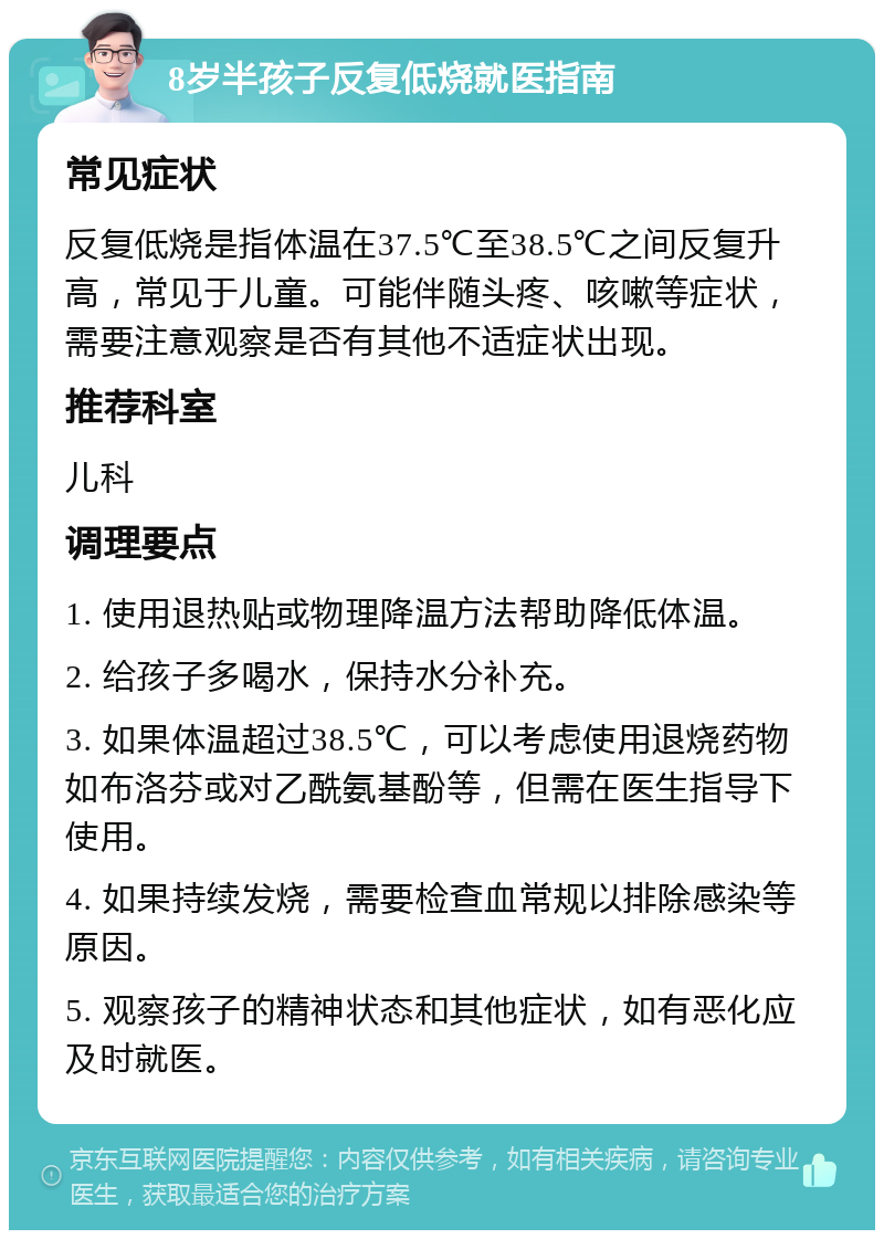 8岁半孩子反复低烧就医指南 常见症状 反复低烧是指体温在37.5℃至38.5℃之间反复升高，常见于儿童。可能伴随头疼、咳嗽等症状，需要注意观察是否有其他不适症状出现。 推荐科室 儿科 调理要点 1. 使用退热贴或物理降温方法帮助降低体温。 2. 给孩子多喝水，保持水分补充。 3. 如果体温超过38.5℃，可以考虑使用退烧药物如布洛芬或对乙酰氨基酚等，但需在医生指导下使用。 4. 如果持续发烧，需要检查血常规以排除感染等原因。 5. 观察孩子的精神状态和其他症状，如有恶化应及时就医。