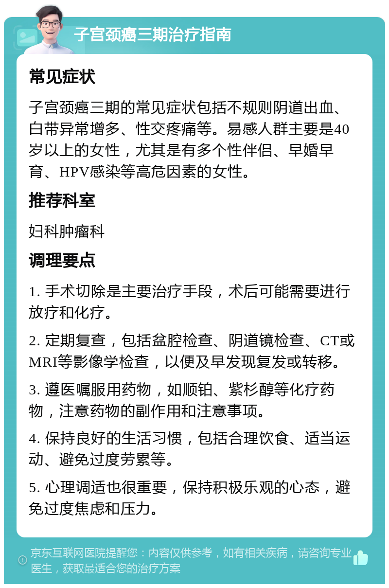 子宫颈癌三期治疗指南 常见症状 子宫颈癌三期的常见症状包括不规则阴道出血、白带异常增多、性交疼痛等。易感人群主要是40岁以上的女性，尤其是有多个性伴侣、早婚早育、HPV感染等高危因素的女性。 推荐科室 妇科肿瘤科 调理要点 1. 手术切除是主要治疗手段，术后可能需要进行放疗和化疗。 2. 定期复查，包括盆腔检查、阴道镜检查、CT或MRI等影像学检查，以便及早发现复发或转移。 3. 遵医嘱服用药物，如顺铂、紫杉醇等化疗药物，注意药物的副作用和注意事项。 4. 保持良好的生活习惯，包括合理饮食、适当运动、避免过度劳累等。 5. 心理调适也很重要，保持积极乐观的心态，避免过度焦虑和压力。